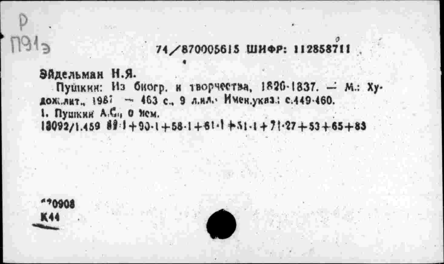 ﻿р .	•
74/870005615 ШИФР: 112858711 .
«
Эйдельман Н.Я-
Пушкин: Из биогр. и творчества, 1826-1837. — М.: Ху-дохслиТм !9б< — 463 с.. 9 л.ил.' И Мен.указ.: с.449-460.
!• Пушкин А,С|( 0 Нем.
13092/1.459 31 1+90-1+58-1+81'1 НЫ + 71'274-53+ 85+83
'*0901 К44